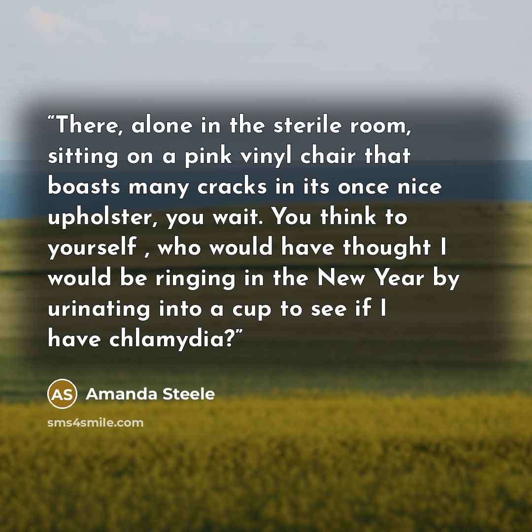 “There, alone in the sterile room, sitting on a pink vinyl chair that boasts many cracks in its once nice upholster, you wait. You think to yourself , who would have thought I would be ringing in the New Year by urinating into a cup to see if I have chlamydia?” quote by Amanda Steele