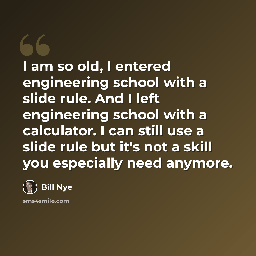 “I am so old, I entered engineering school with a slide rule. And I left engineering school with a calculator. I can still use a slide rule but it's not a skill you especially need anymore.” quote by Bill Nye