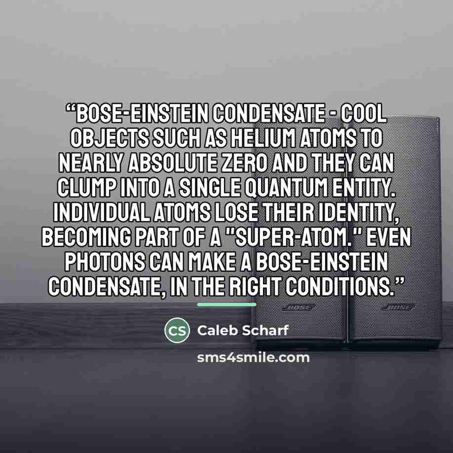 “Bose-Einstein Condensate - Cool objects such as helium atoms to nearly absolute zero and they can clump into a single quantum entity. Individual atoms lose their identity, becoming part of a "super-atom." Even photons can make a Bose-Einstein condensate, in the right conditions.” quote by Caleb Scharf