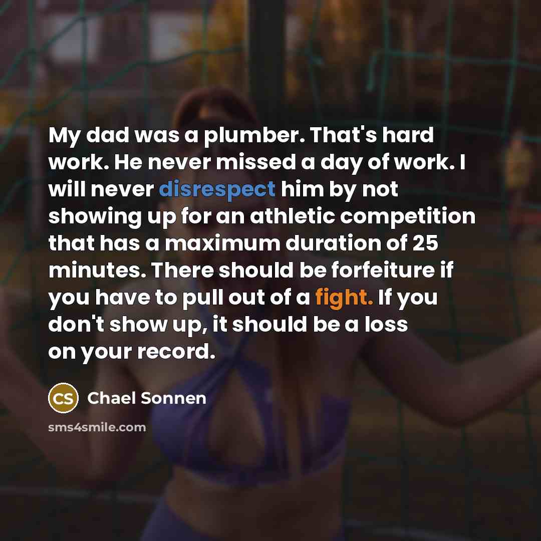 “My dad was a plumber. That's hard work. He never missed a day of work. I will never disrespect him by not showing up for an athletic competition that has a maximum duration of 25 minutes. There should be forfeiture if you have to pull out of a fight. If you don't show up, it should be a loss on…” quote by Chael Sonnen