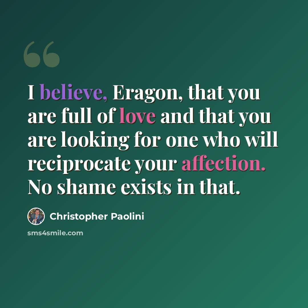 “I believe, Eragon, that you are full of love and that you are looking for one who will reciprocate your affection. No shame exists in that.” quote by Christopher Paolini