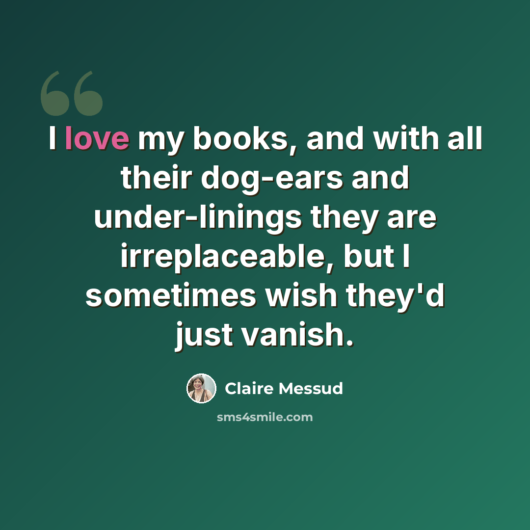 “I love my books, and with all their dog-ears and under-linings they are irreplaceable, but I sometimes wish they'd just vanish.” quote by Claire Messud
