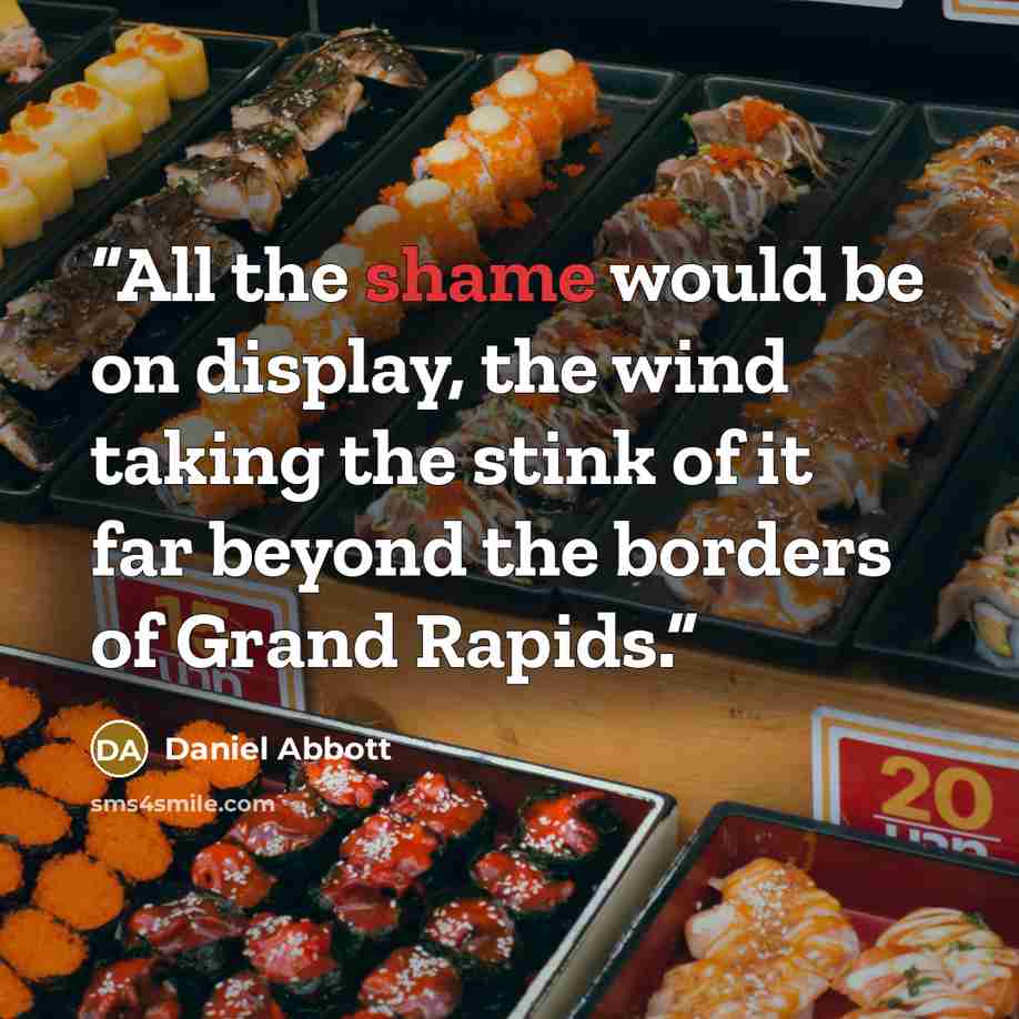 “All the shame would be on display, the wind taking the stink of it far beyond the borders of Grand Rapids.” quote by Daniel Abbott