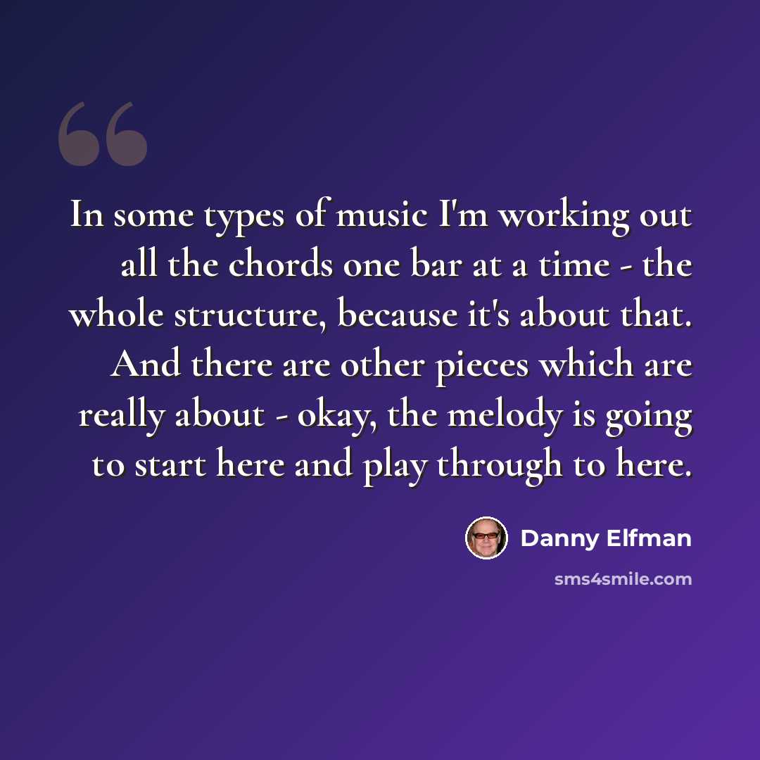 “In some types of music I'm working out all the chords one bar at a time - the whole structure, because it's about that. And there are other pieces which are really about - okay, the melody is going to start here and play through to here.” quote by Danny Elfman