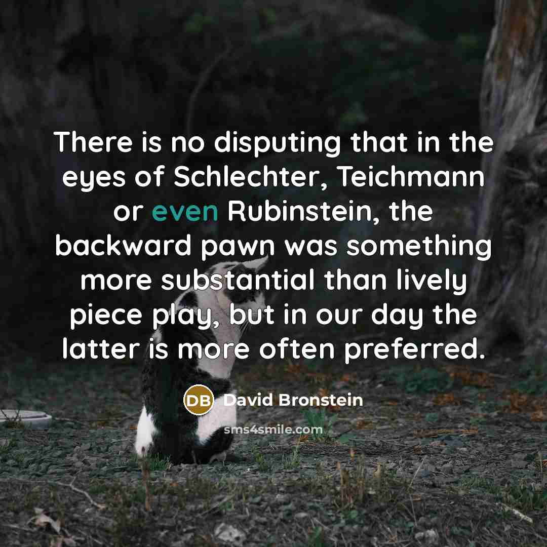 “There is no disputing that in the eyes of Schlechter, Teichmann or even Rubinstein, the backward pawn was something more substantial than lively piece play, but in our day the latter is more often preferred.” quote by David Bronstein