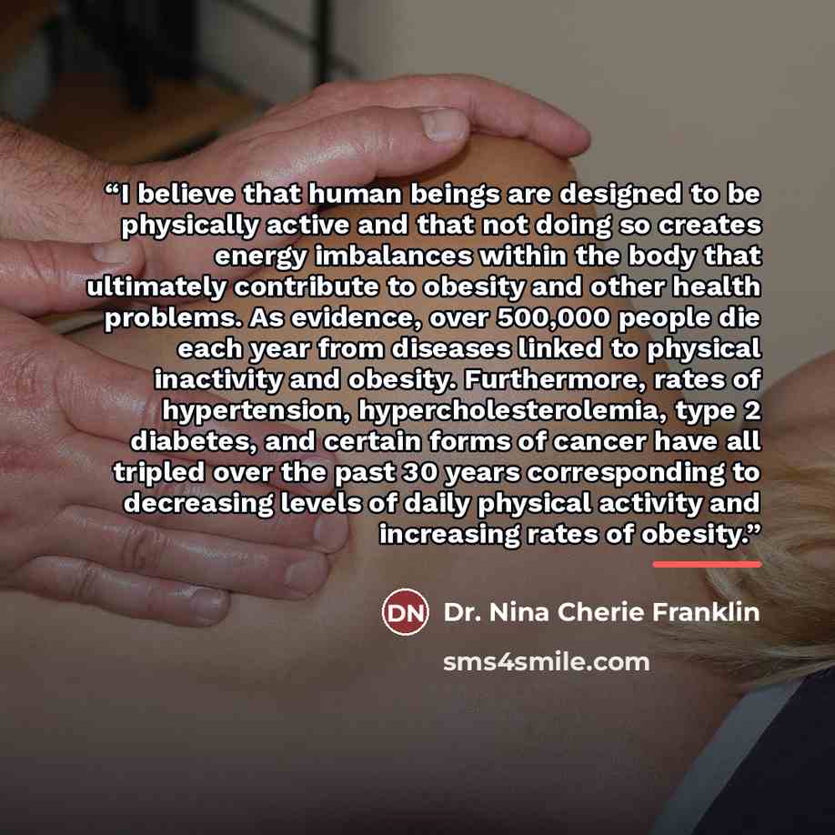 “I believe that human beings are designed to be physically active and that not doing so creates energy imbalances within the body that ultimately contribute to obesity and other health problems. As evidence, over 500,000 people die each year from diseases linked to physical inactivity and obesity…” quote by Dr. Nina Cherie Franklin