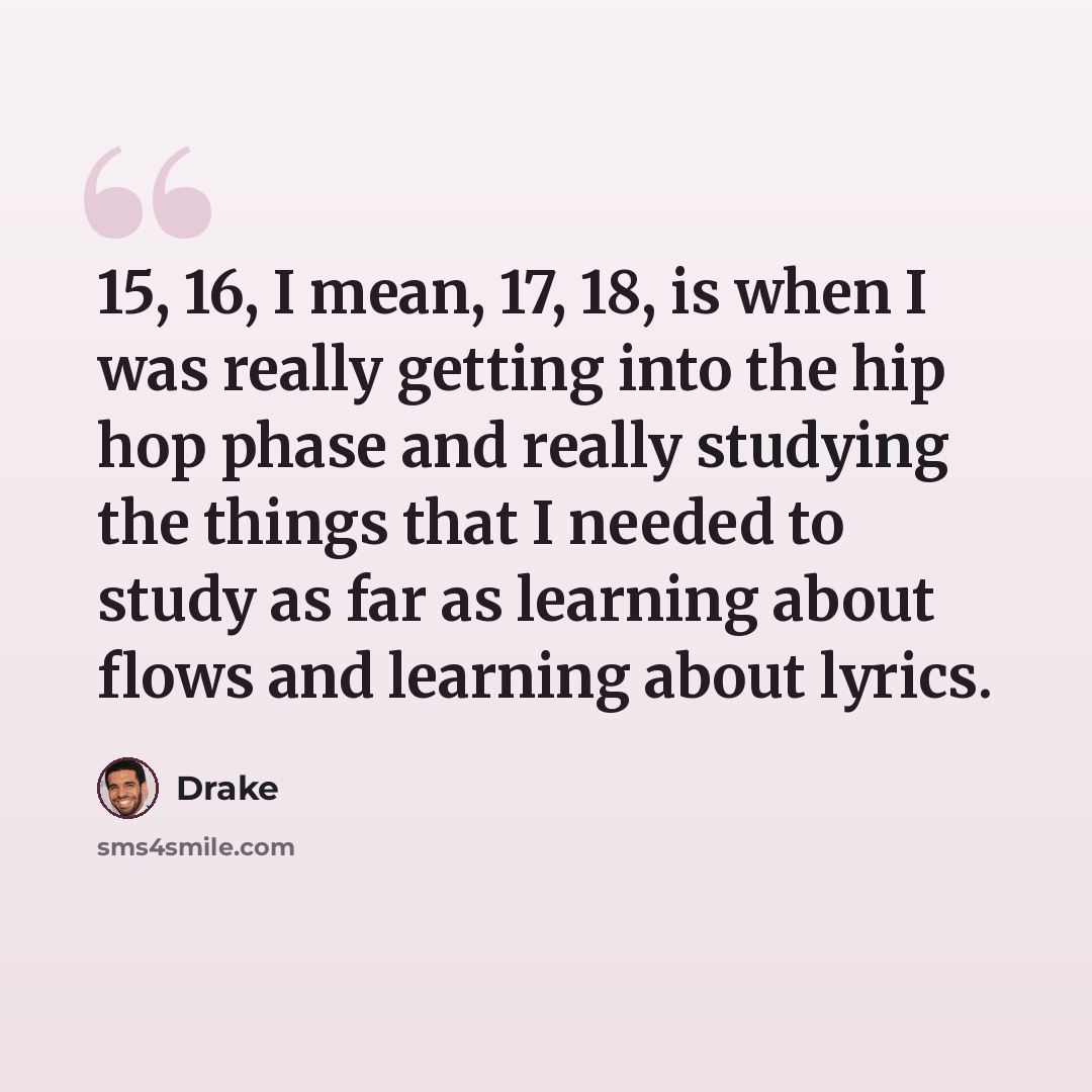 “15, 16, I mean, 17, 18, is when I was really getting into the hip hop phase and really studying the things that I needed to study as far as learning about flows and learning about lyrics.” quote by Drake