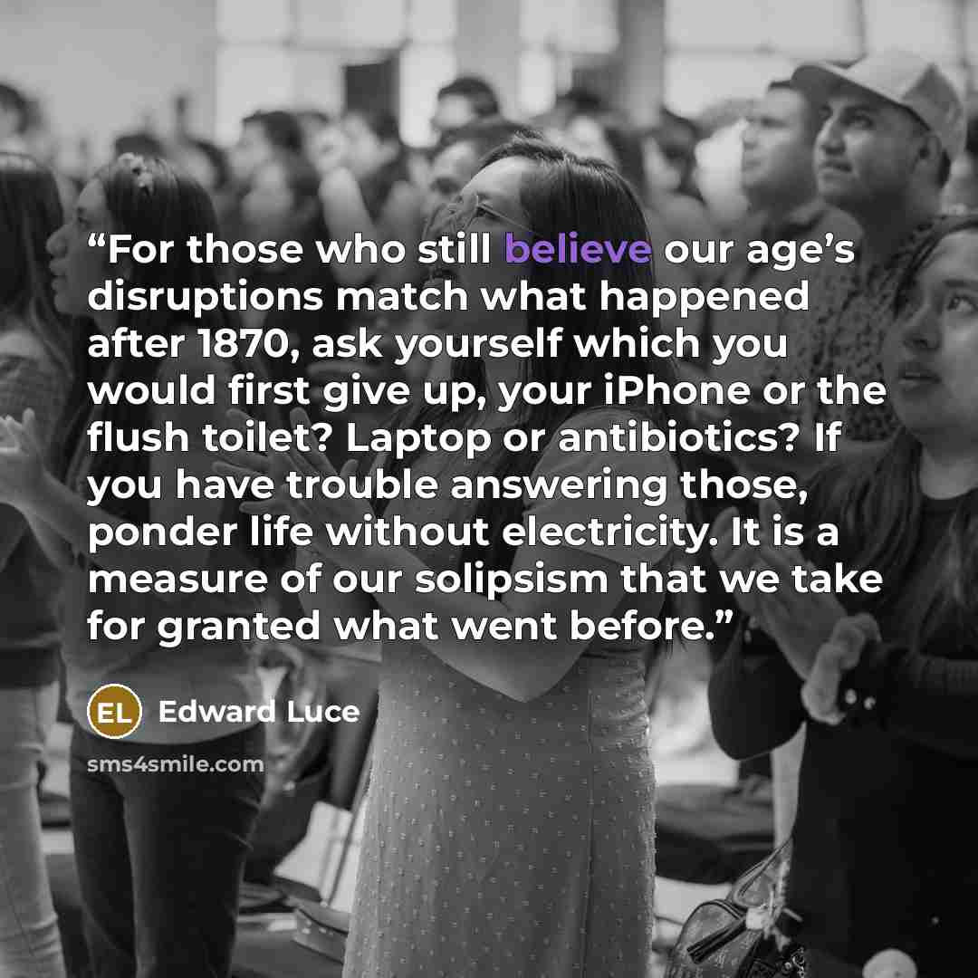 “For those who still believe our age’s disruptions match what happened after 1870, ask yourself which you would first give up, your iPhone or the flush toilet? Laptop or antibiotics? If you have trouble answering those, ponder life without electricity. It is a measure of our solipsism that we take…” quote by Edward Luce