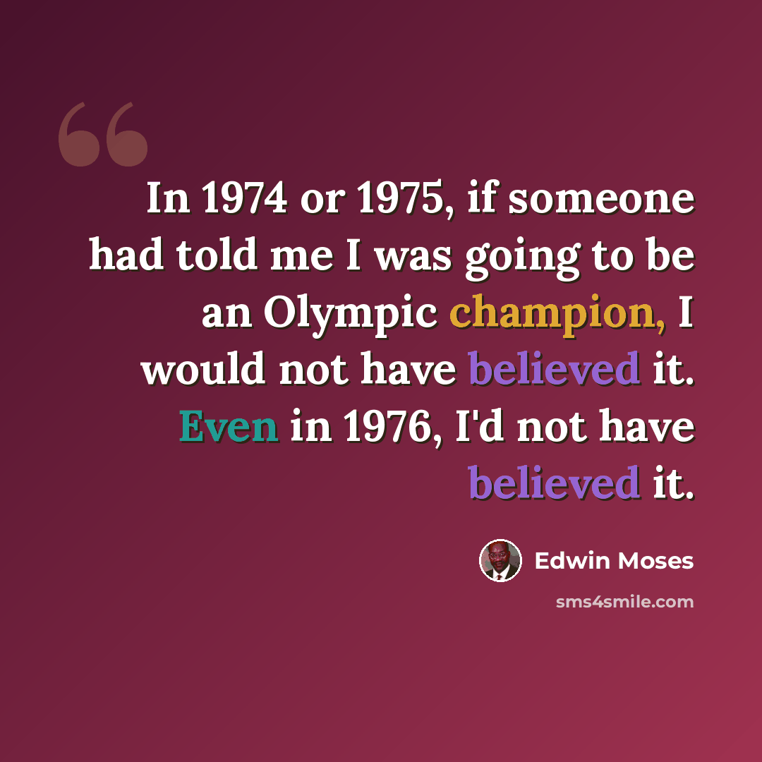 “In 1974 or 1975, if someone had told me I was going to be an Olympic champion, I would not have believed it. Even in 1976, I'd not have believed it.” quote by Edwin Moses