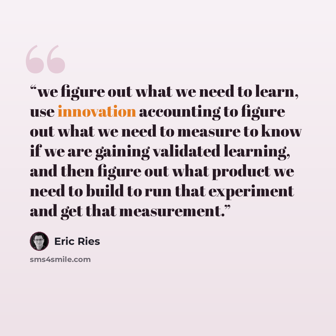 “we figure out what we need to learn, use innovation accounting to figure out what we need to measure to know if we are gaining validated learning, and then figure out what product we need to build to run that experiment and get that measurement.” quote by Eric Ries