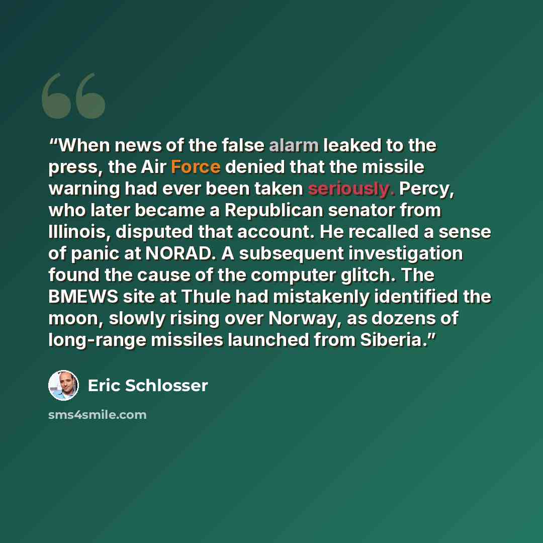 “When news of the false alarm leaked to the press, the Air Force denied that the missile warning had ever been taken seriously. Percy, who later became a Republican senator from Illinois, disputed that account. He recalled a sense of panic at NORAD. A subsequent investigation found the cause of the…” quote by Eric Schlosser