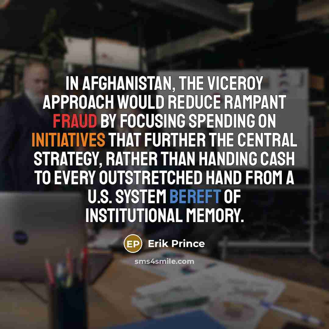 “In Afghanistan, the viceroy approach would reduce rampant fraud by focusing spending on initiatives that further the central strategy, rather than handing cash to every outstretched hand from a U.S. system bereft of institutional memory.” quote by Erik Prince