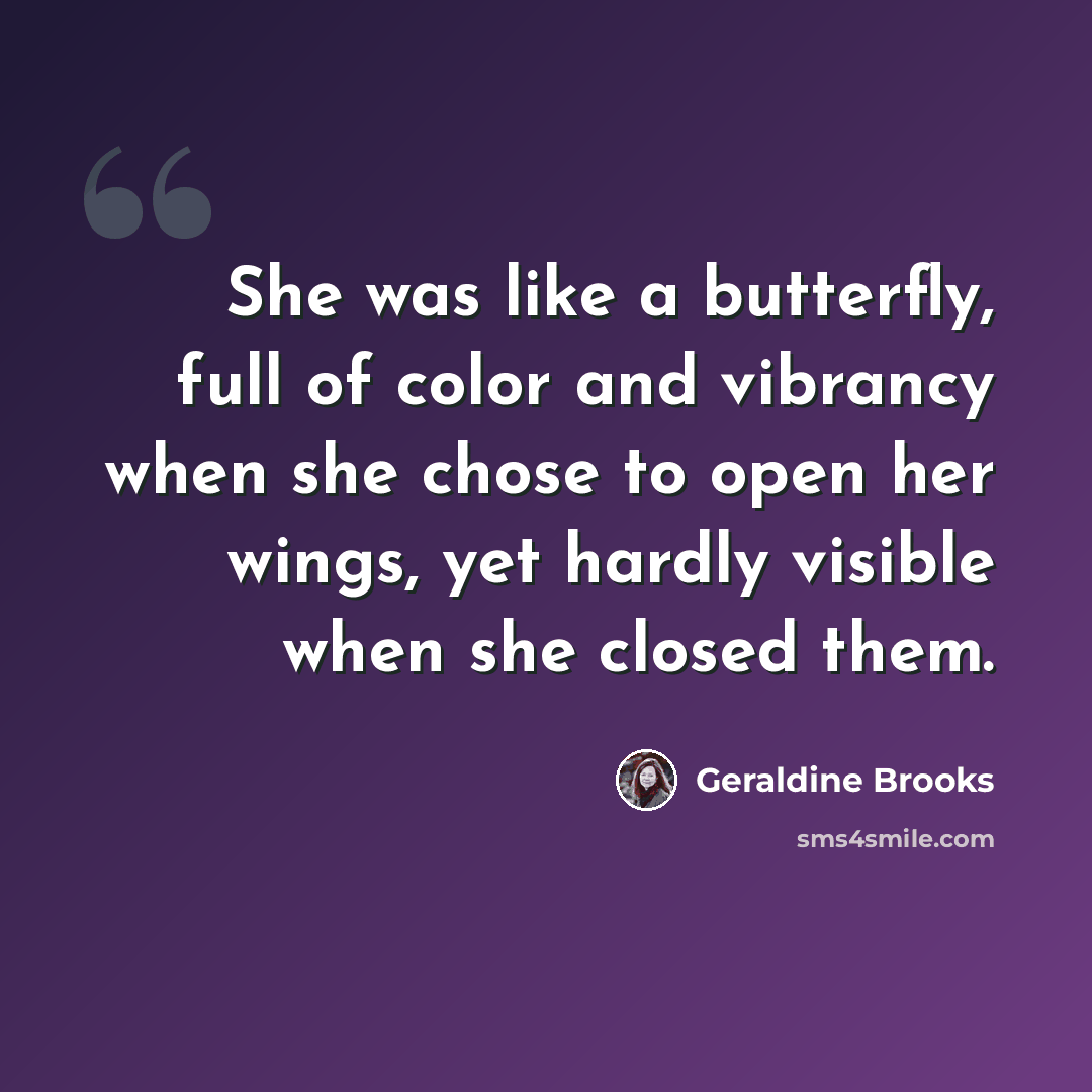 “She was like a butterfly, full of color and vibrancy when she chose to open her wings, yet hardly visible when she closed them.” quote by Geraldine Brooks