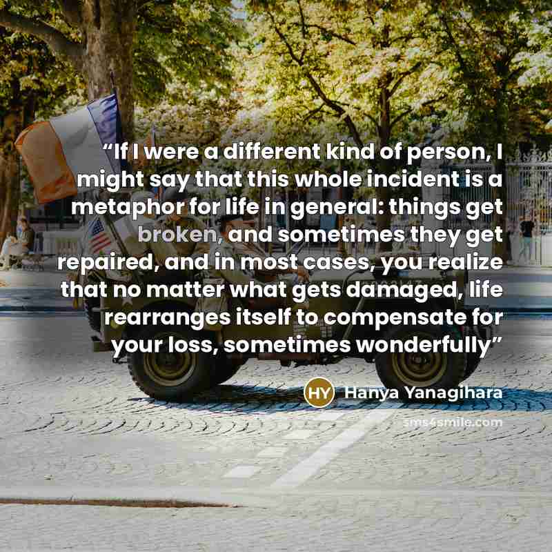 “If I were a different kind of person, I might say that this whole incident is a metaphor for life in general: things get broken, and sometimes they get repaired, and in most cases, you realize that no matter what gets damaged, life rearranges itself to compensate for your loss, sometimes wonderfully” quote by Hanya Yanagihara