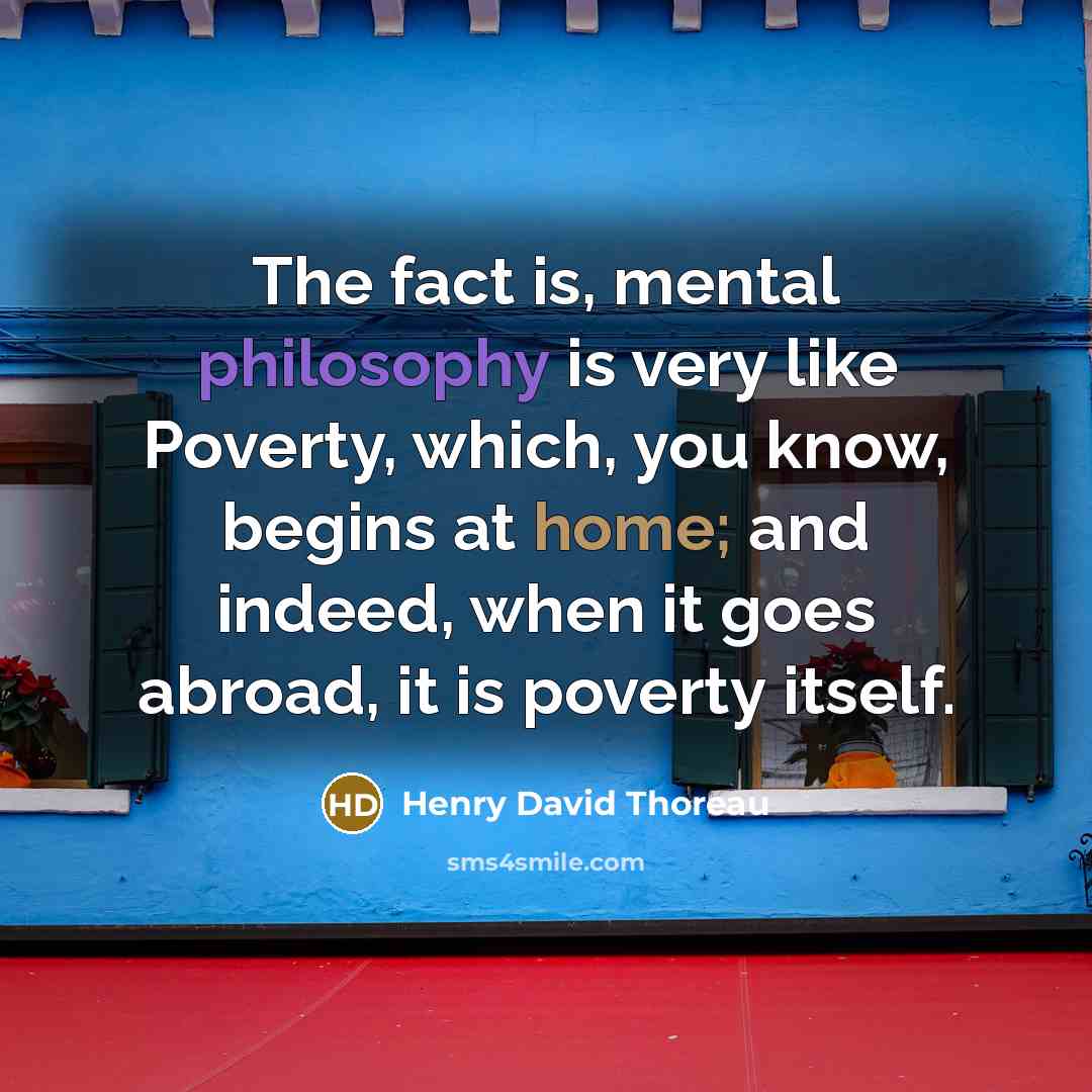 “The fact is, mental philosophy is very like Poverty, which, you know, begins at home; and indeed, when it goes abroad, it is poverty itself.” quote by Henry David Thoreau