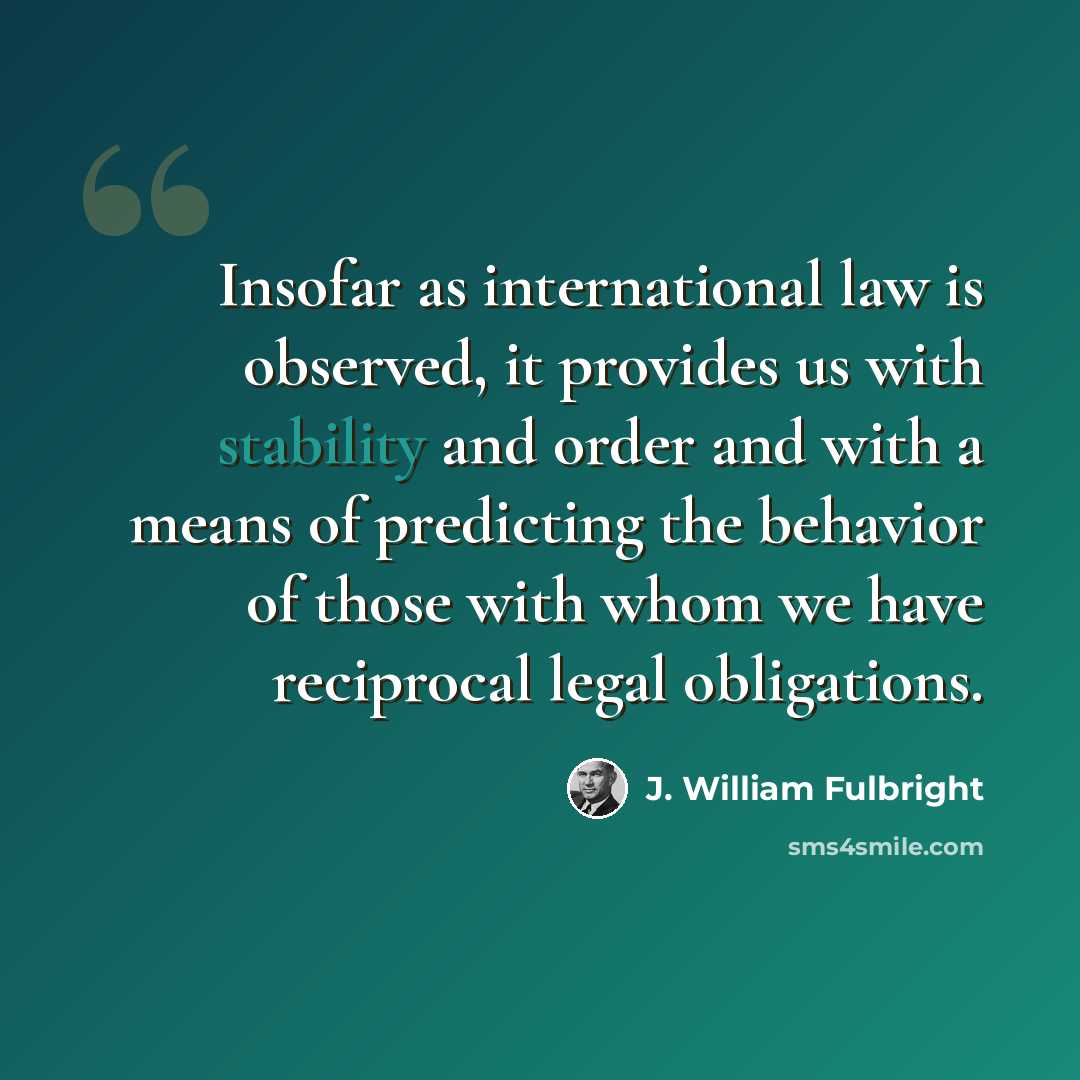 “Insofar as international law is observed, it provides us with stability and order and with a means of predicting the behavior of those with whom we have reciprocal legal obligations.” quote by J. William Fulbright