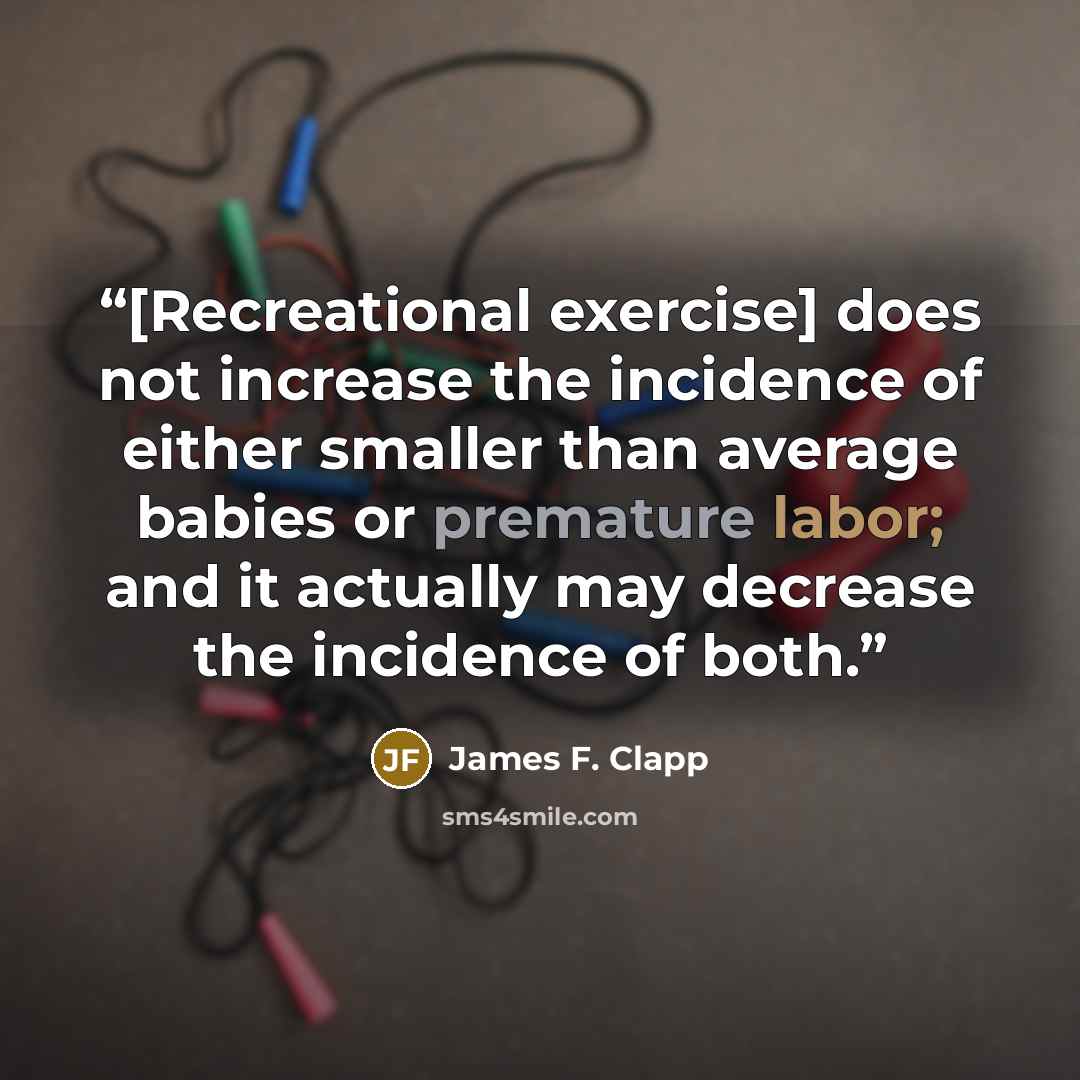 “[Recreational exercise] does not increase the incidence of either smaller than average babies or premature labor; and it actually may decrease the incidence of both.” quote by James F. Clapp