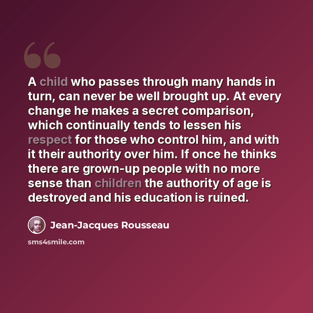 “A child who passes through many hands in turn, can never be well brought up. At every change he makes a secret comparison, which continually tends to lessen his respect for those who control him, and with it their authority over him. If once he thinks there are grown-up people with no more sense…” quote by Jean-Jacques Rousseau