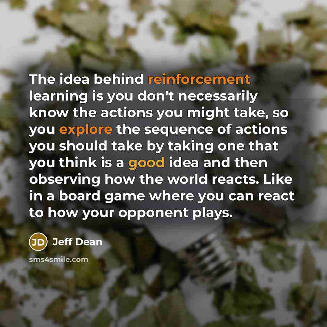 “The idea behind reinforcement learning is you don't necessarily know the actions you might take, so you explore the sequence of actions you should take by taking one that you think is a good idea and then observing how the world reacts. Like in a board game where you can react to how your opponent…” quote by Jeff Dean