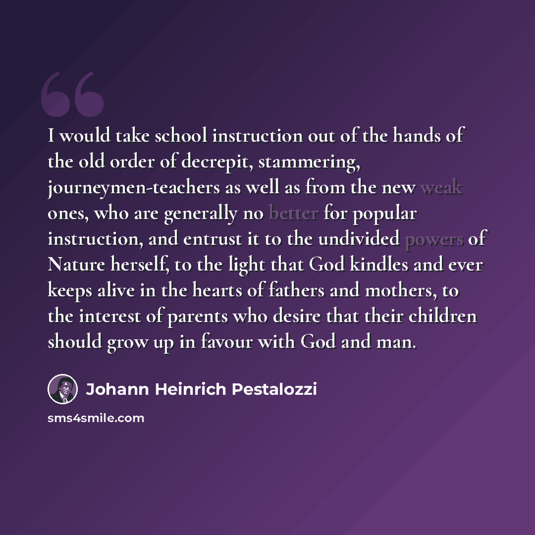 “I would take school instruction out of the hands of the old order of decrepit, stammering, journeymen-teachers as well as from the new weak ones, who are generally no better for popular instruction, and entrust it to the undivided powers of Nature herself, to the light that God kindles and ever…” quote by Johann Heinrich Pestalozzi