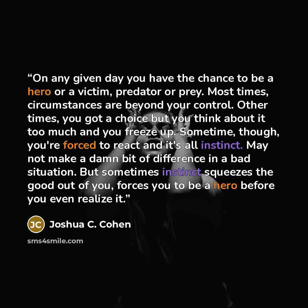 “On any given day you have the chance to be a hero or a victim, predator or prey. Most times, circumstances are beyond your control. Other times, you got a choice but you think about it too much and you freeze up. Sometime, though, you're forced to react and it's all instinct. May not make a damn…” quote by Joshua C. Cohen