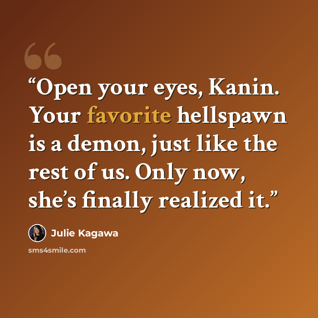 “Open your eyes, Kanin. Your favorite hellspawn is a demon, just like the rest of us. Only now, she’s finally realized it.” quote by Julie Kagawa