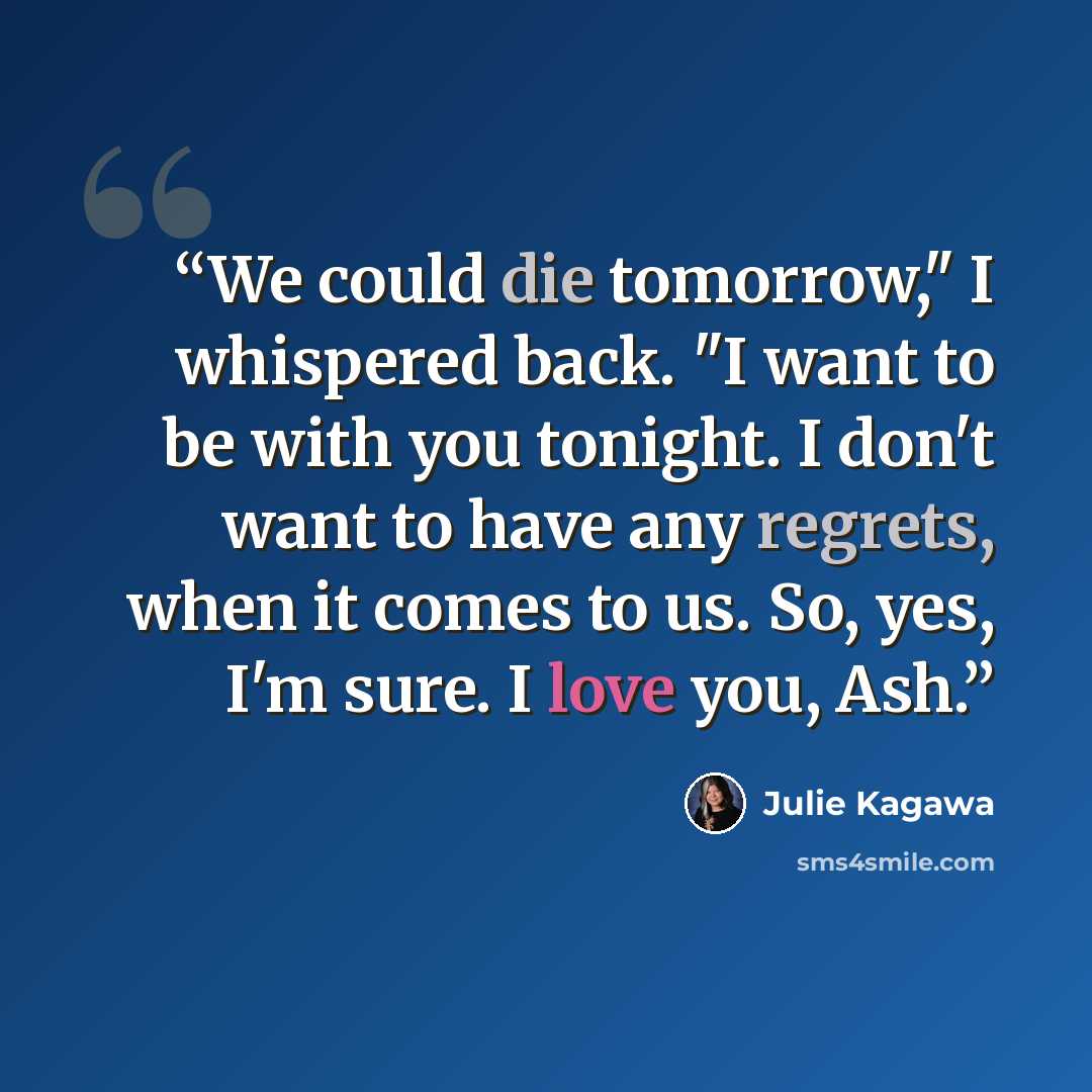 “We could die tomorrow," I whispered back. "I want to be with you tonight. I don't want to have any regrets, when it comes to us. So, yes, I'm sure. I love you, Ash.” quote by Julie Kagawa