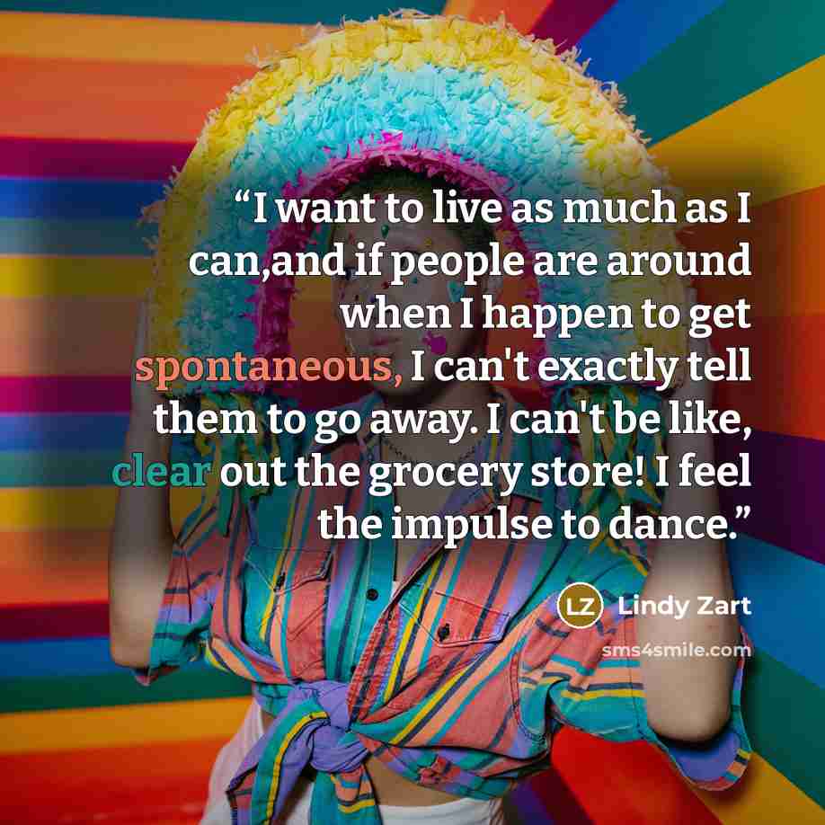 “I want to live as much as I can,and if people are around when I happen to get spontaneous, I can't exactly tell them to go away. I can't be like, clear out the grocery store! I feel the impulse to dance.” quote by Lindy Zart