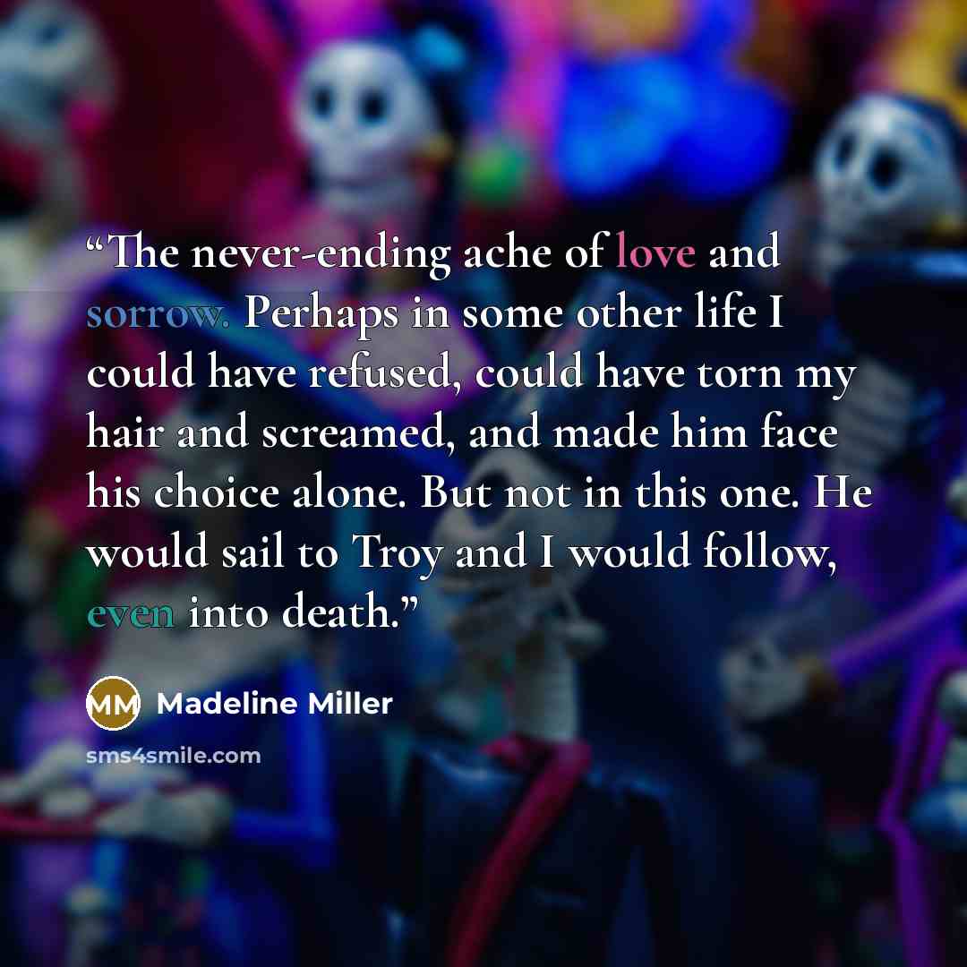 “The never-ending ache of love and sorrow. Perhaps in some other life I could have refused, could have torn my hair and screamed, and made him face his choice alone. But not in this one. He would sail to Troy and I would follow, even into death.” quote by Madeline Miller
