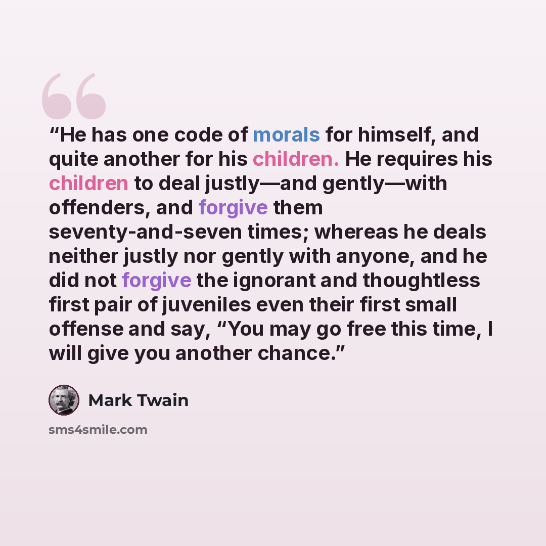 “He has one code of morals for himself, and quite another for his children. He requires his children to deal justly—and gently—with offenders, and forgive them seventy-and-seven times; whereas he deals neither justly nor gently with anyone, and he did not forgive the ignorant and thoughtless first…” quote by Mark Twain