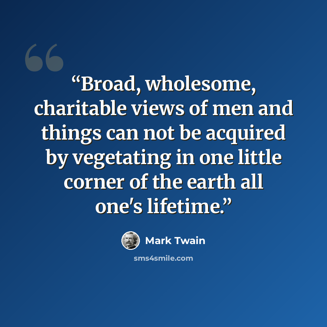 “Broad, wholesome, charitable views of men and things can not be acquired by vegetating in one little corner of the earth all one's lifetime.” quote by Mark Twain