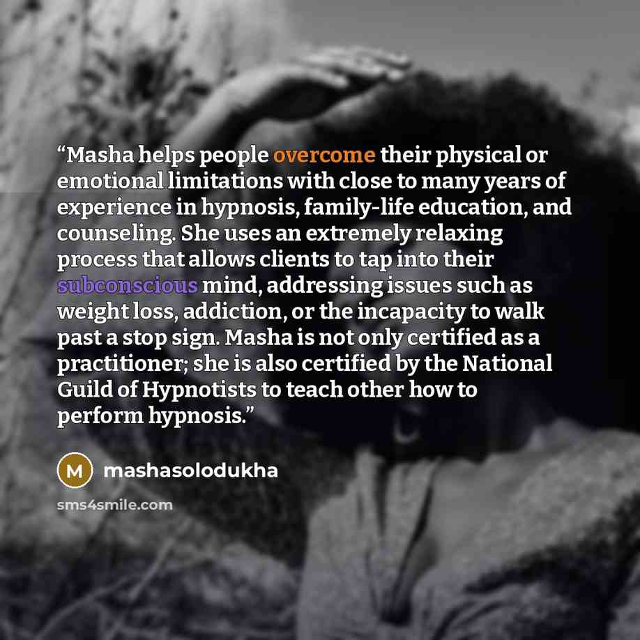“Masha helps people overcome their physical or emotional limitations with close to many years of experience in hypnosis, family-life education, and counseling. She uses an extremely relaxing process that allows clients to tap into their subconscious mind, addressing issues such as weight loss…” quote by mashasolodukha
