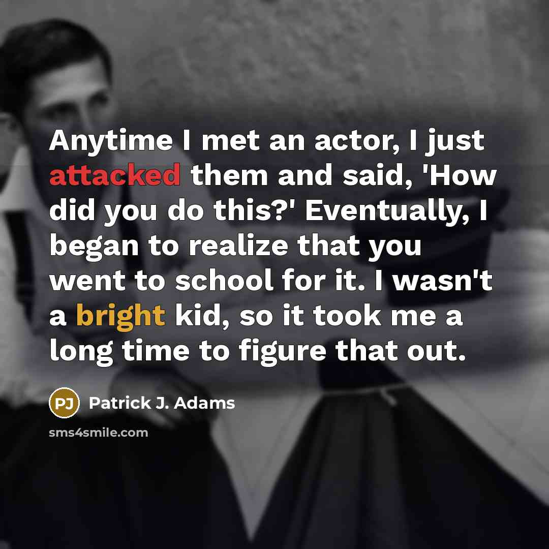 “Anytime I met an actor, I just attacked them and said, 'How did you do this?' Eventually, I began to realize that you went to school for it. I wasn't a bright kid, so it took me a long time to figure that out.” quote by Patrick J. Adams