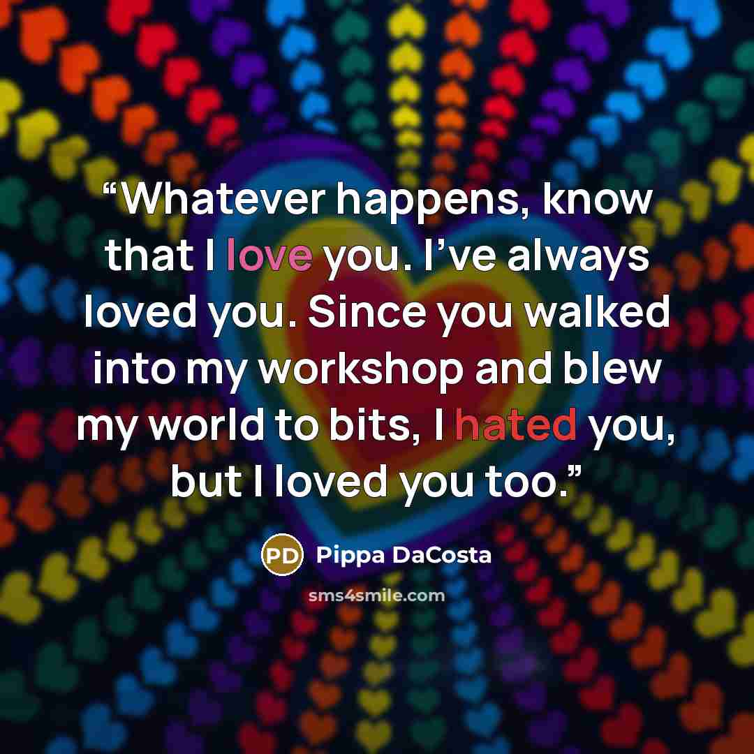 “Whatever happens, know that I love you. I’ve always loved you. Since you walked into my workshop and blew my world to bits, I hated you, but I loved you too.” quote by Pippa DaCosta