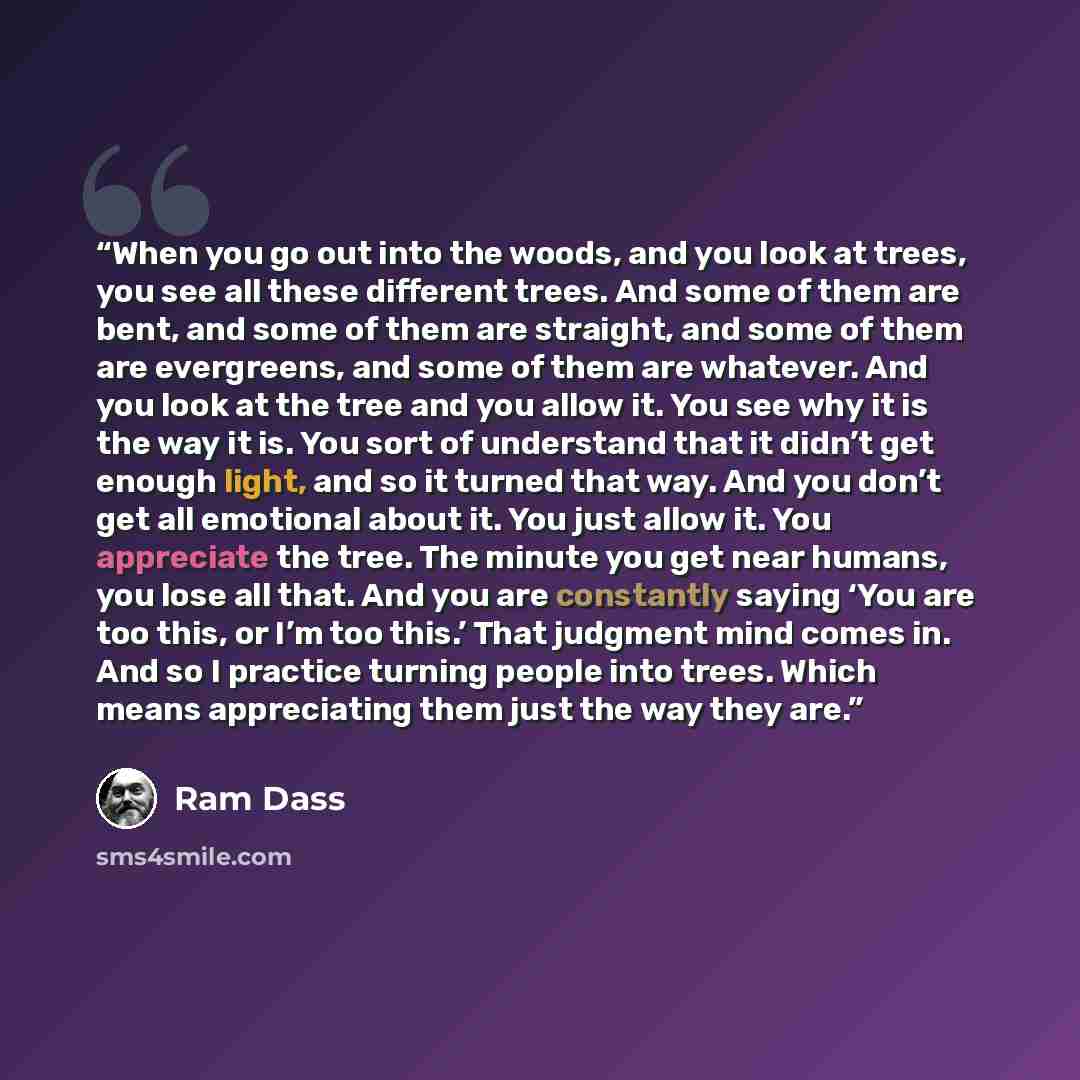 “When you go out into the woods, and you look at trees, you see all these different trees. And some of them are bent, and some of them are straight, and some of them are evergreens, and some of them are whatever. And you look at the tree and you allow it. You see why it is the way it is. You sort…” quote by Ram Dass