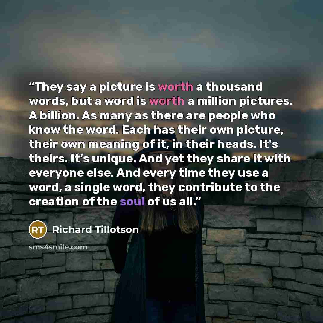 “They say a picture is worth a thousand words, but a word is worth a million pictures. A billion. As many as there are people who know the word. Each has their own picture, their own meaning of it, in their heads. It's theirs. It's unique. And yet they share it with everyone else. And every time…” quote by Richard Tillotson