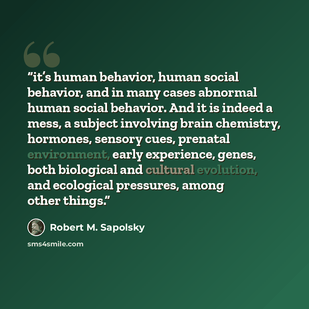 “it’s human behavior, human social behavior, and in many cases abnormal human social behavior. And it is indeed a mess, a subject involving brain chemistry, hormones, sensory cues, prenatal environment, early experience, genes, both biological and cultural evolution, and ecological pressures, among…” quote by Robert M. Sapolsky