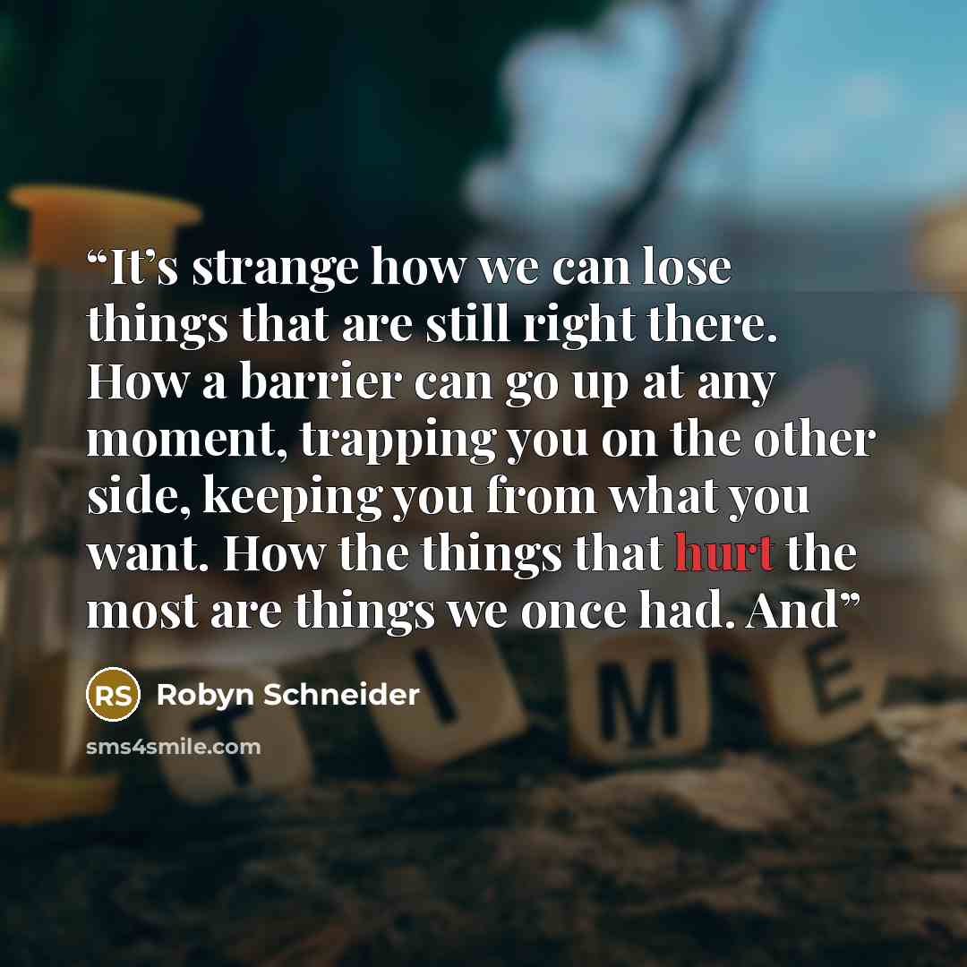 “It’s strange how we can lose things that are still right there. How a barrier can go up at any moment, trapping you on the other side, keeping you from what you want. How the things that hurt the most are things we once had. And” quote by Robyn Schneider