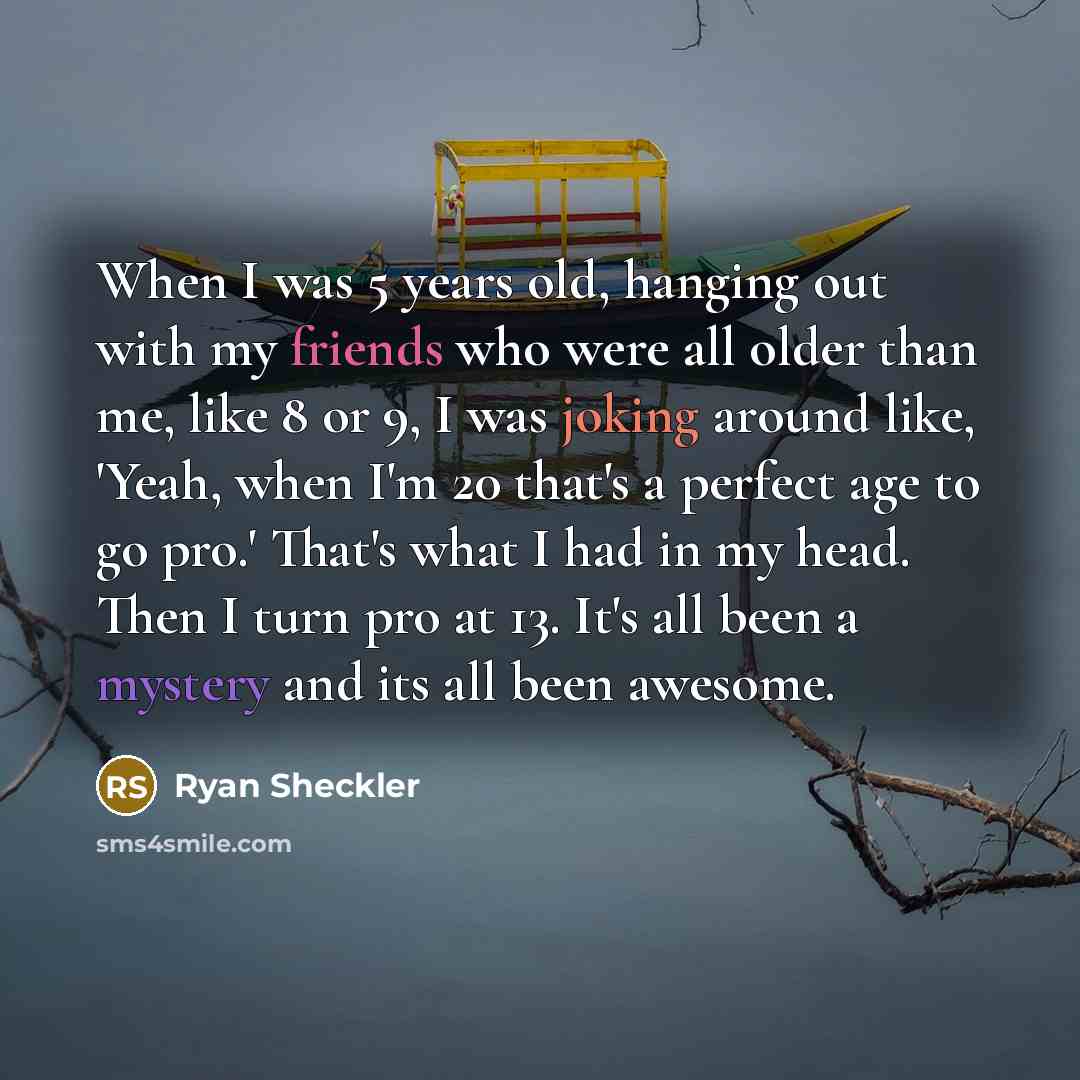 “When I was 5 years old, hanging out with my friends who were all older than me, like 8 or 9, I was joking around like, 'Yeah, when I'm 20 that's a perfect age to go pro.' That's what I had in my head. Then I turn pro at 13. It's all been a mystery and its all been awesome.” quote by Ryan Sheckler