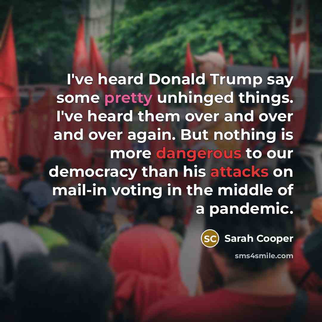 “I've heard Donald Trump say some pretty unhinged things. I've heard them over and over and over again. But nothing is more dangerous to our democracy than his attacks on mail-in voting in the middle of a pandemic.” quote by Sarah Cooper