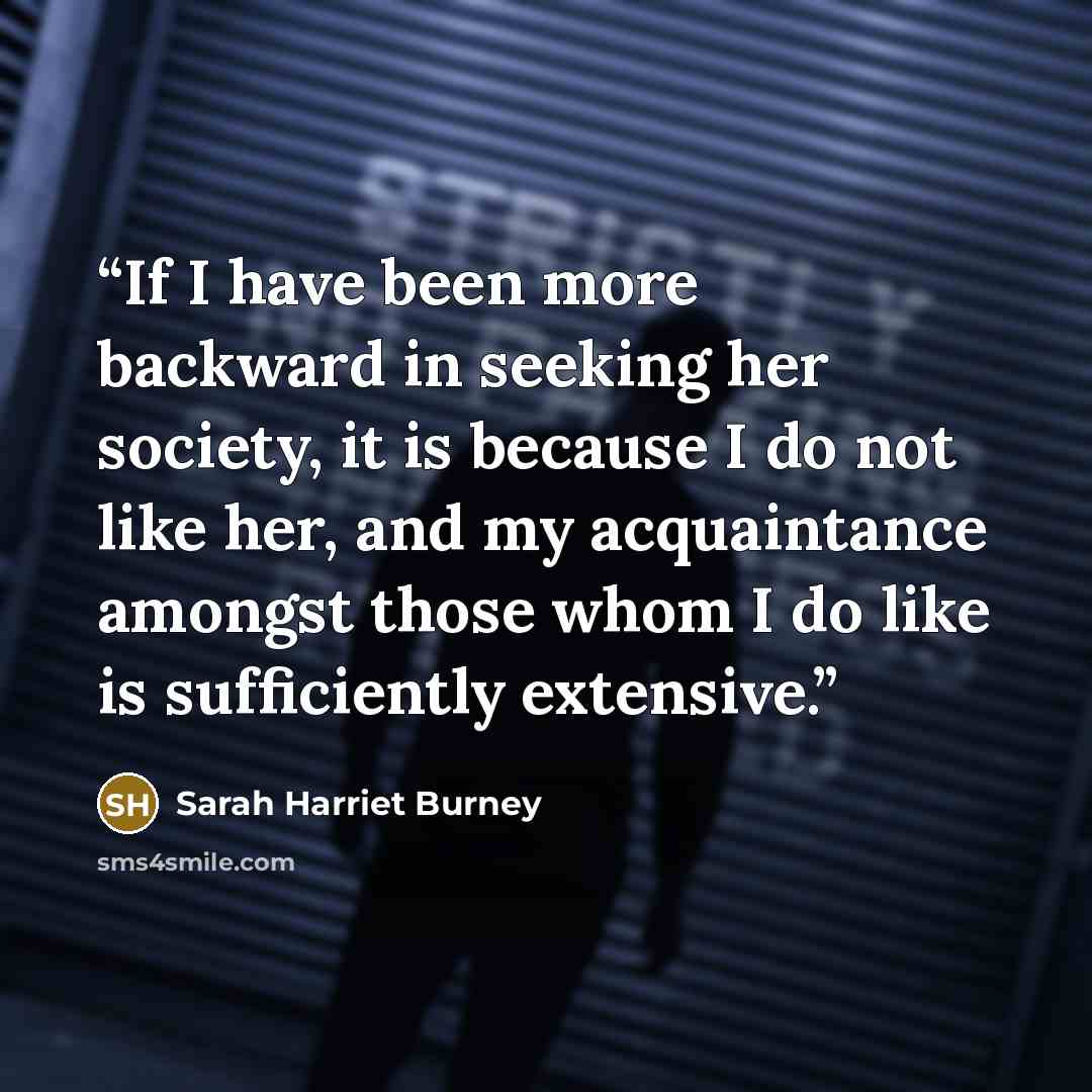 “If I have been more backward in seeking her society, it is because I do not like her, and my acquaintance amongst those whom I do like is sufficiently extensive.” quote by Sarah Harriet Burney