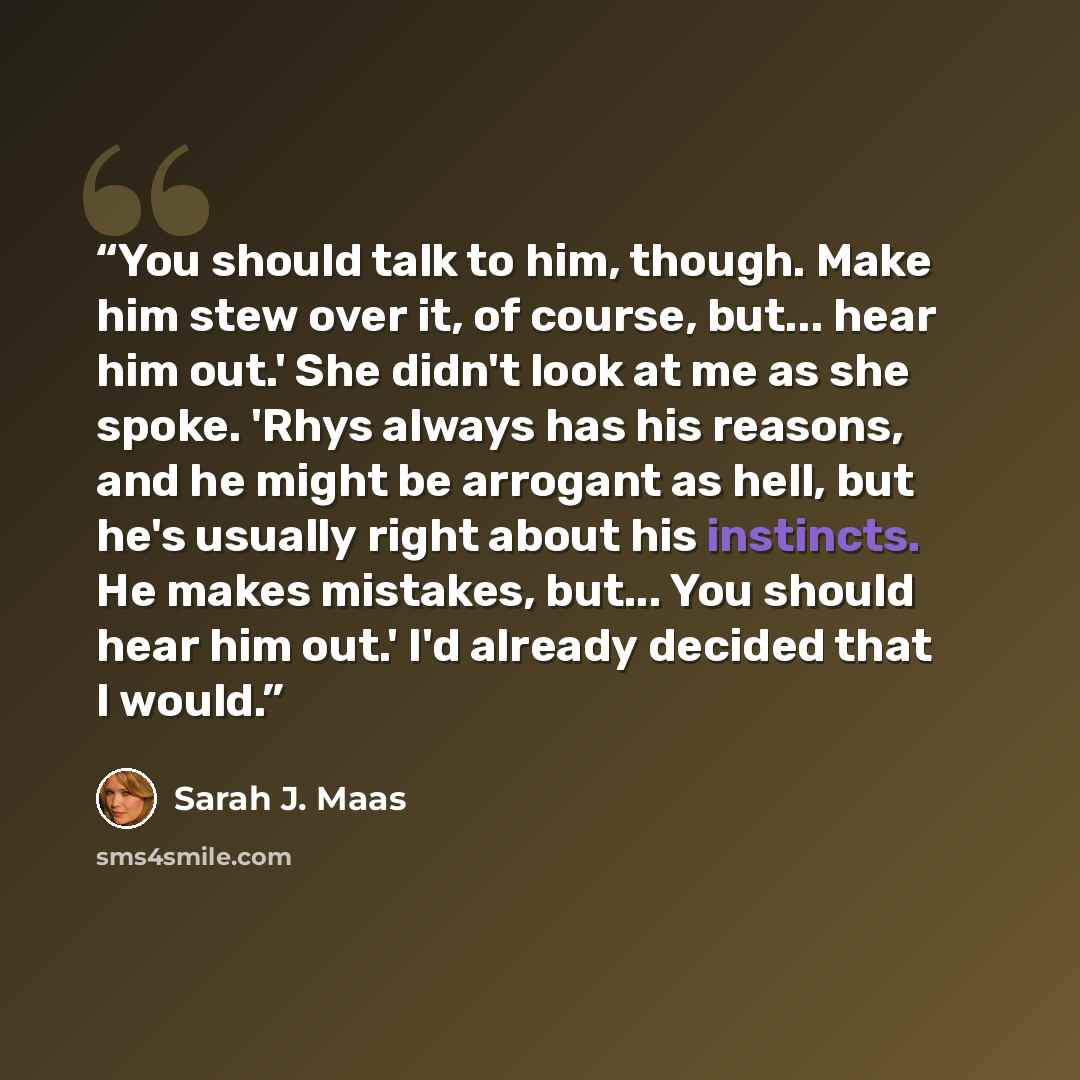 “You should talk to him, though. Make him stew over it, of course, but... hear him out.' She didn't look at me as she spoke. 'Rhys always has his reasons, and he might be arrogant as hell, but he's usually right about his instincts. He makes mistakes, but... You should hear him out.' I'd already…” quote by Sarah J. Maas