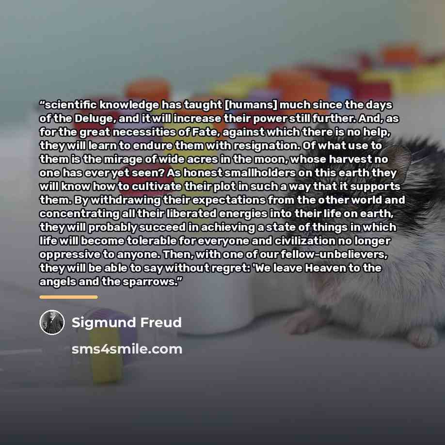 “scientific knowledge has taught [humans] much since the days of the Deluge, and it will increase their power still further. And, as for the great necessities of Fate, against which there is no help, they will learn to endure them with resignation. Of what use to them is the mirage of wide acres in…” quote by Sigmund Freud