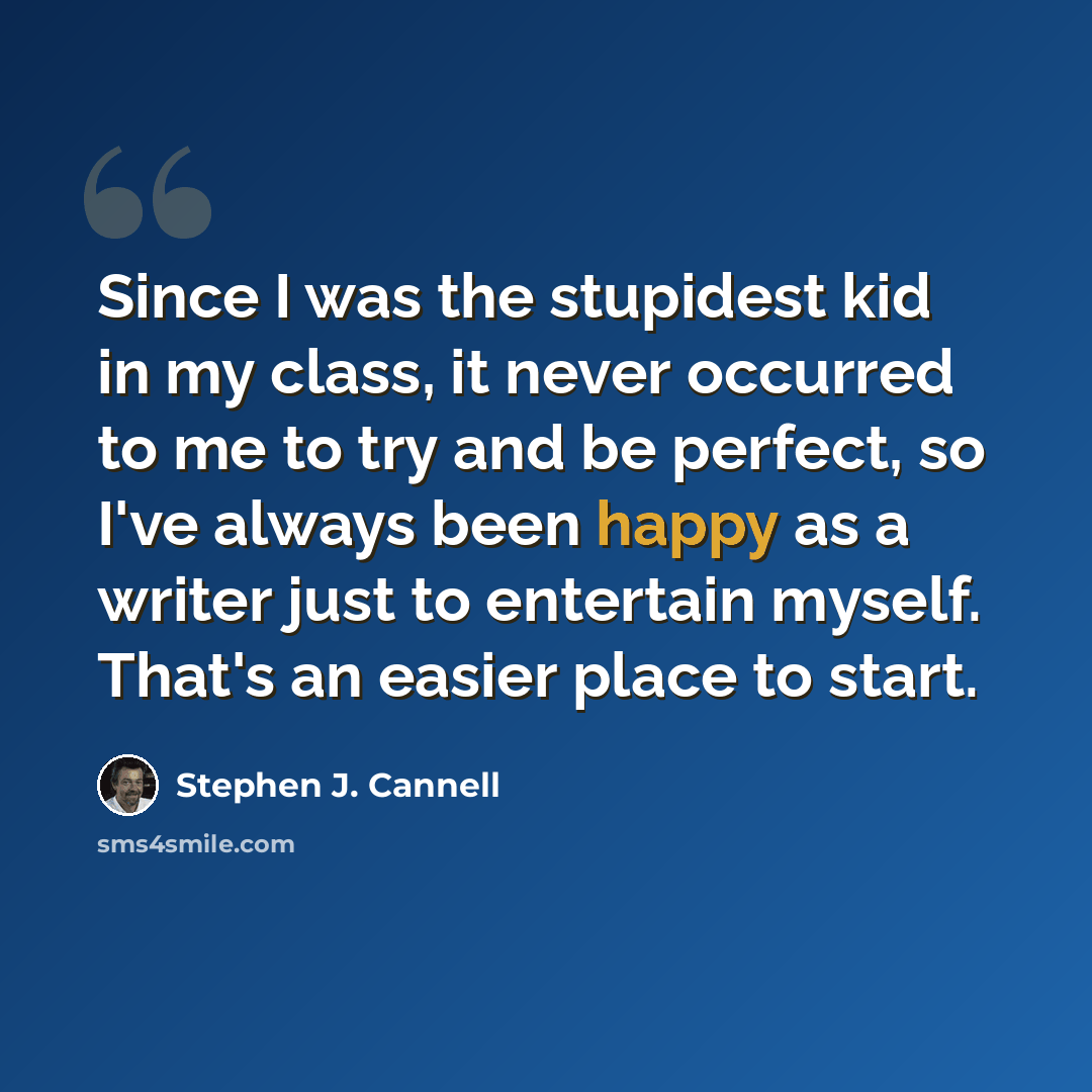 “Since I was the stupidest kid in my class, it never occurred to me to try and be perfect, so I've always been happy as a writer just to entertain myself. That's an easier place to start.” quote by Stephen J. Cannell