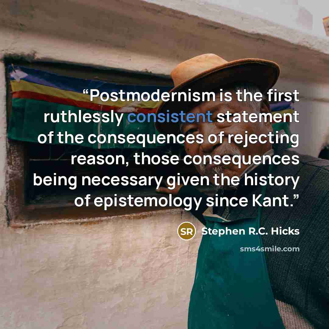 “Postmodernism is the first ruthlessly consistent statement of the consequences of rejecting reason, those consequences being necessary given the history of epistemology since Kant.” quote by Stephen R.C. Hicks