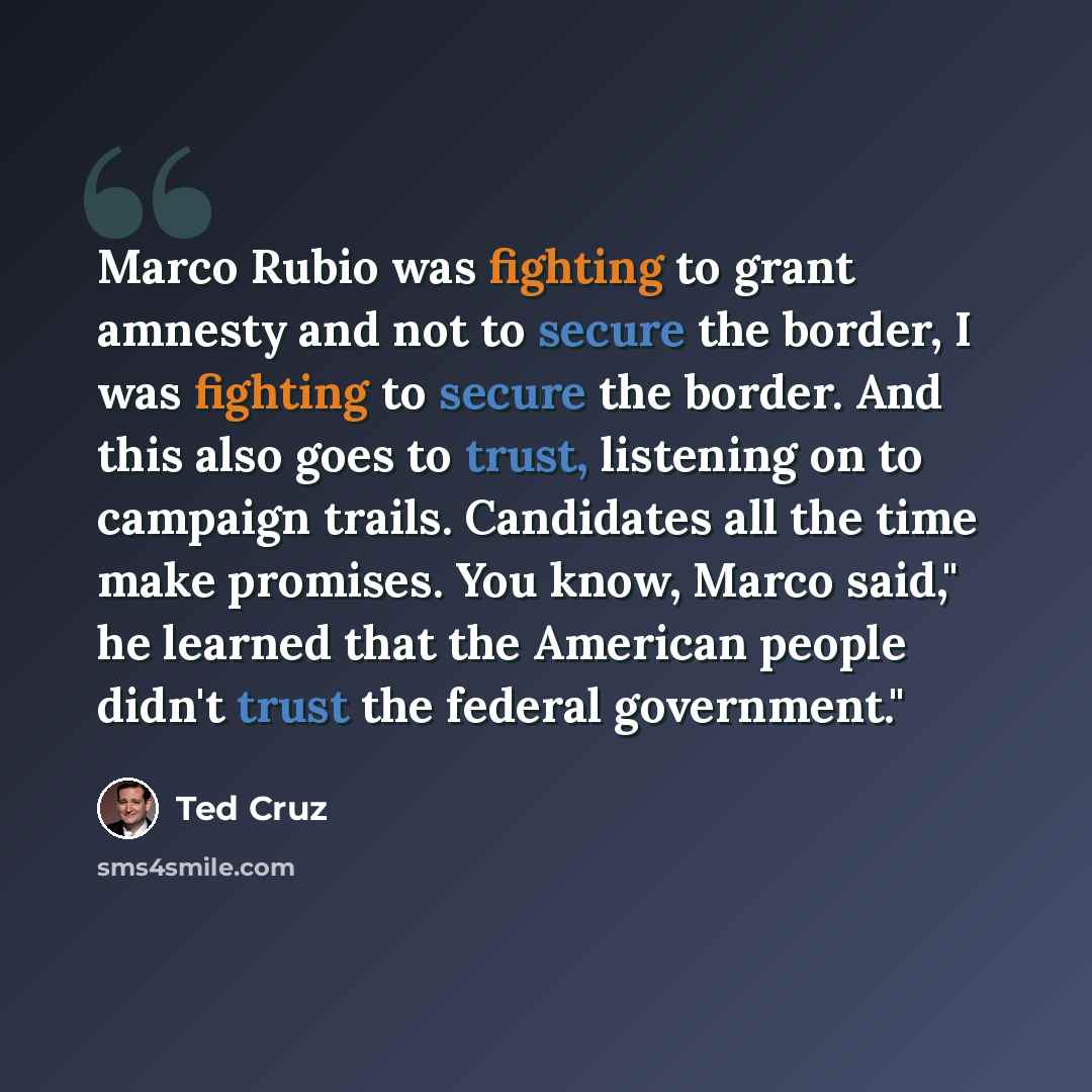 “Marco Rubio was fighting to grant amnesty and not to secure the border, I was fighting to secure the border. And this also goes to trust, listening on to campaign trails. Candidates all the time make promises. You know, Marco said," he learned that the American people didn't trust the federal…” quote by Ted Cruz