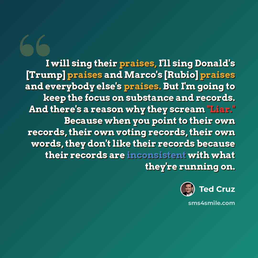 “I will sing their praises, I'll sing Donald's [Trump] praises and Marco's [Rubio] praises and everybody else's praises. But I'm going to keep the focus on substance and records. And there's a reason why they scream "Liar." Because when you point to their own records, their own voting records…” quote by Ted Cruz