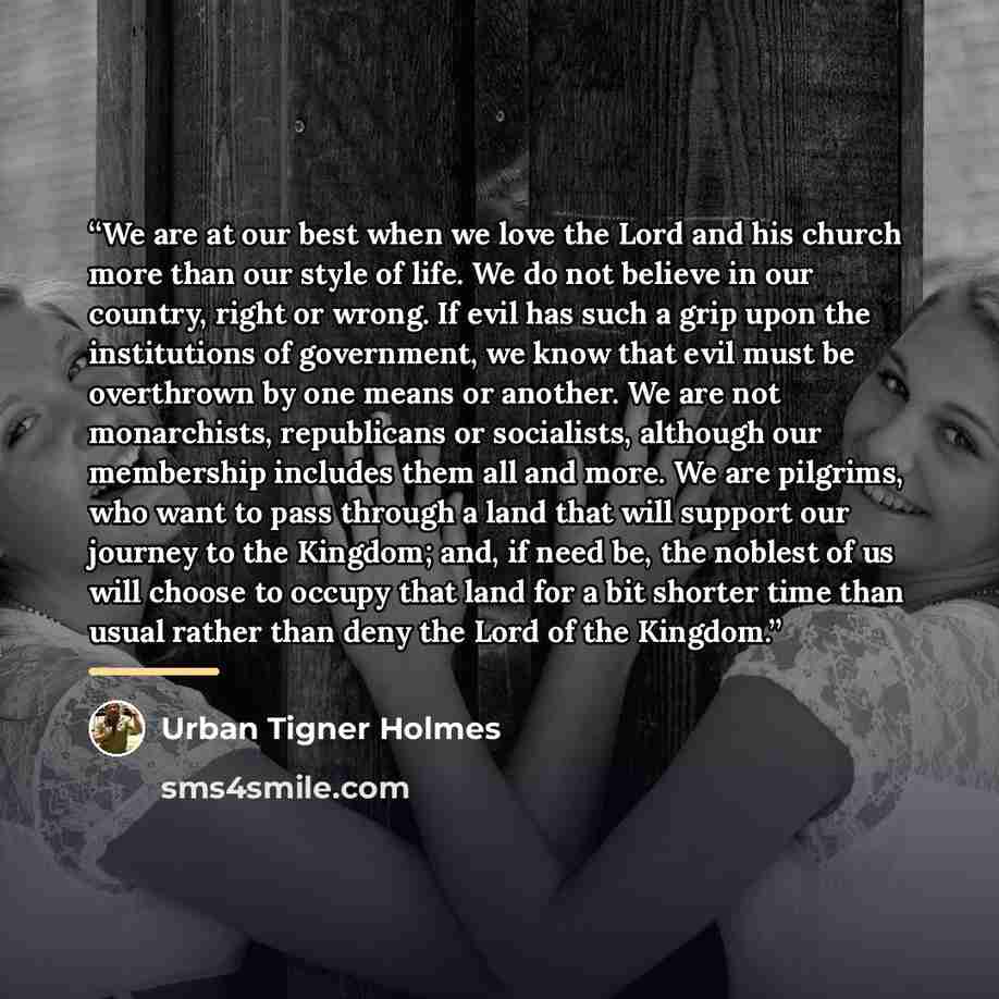 “We are at our best when we love the Lord and his church more than our style of life. We do not believe in our country, right or wrong. If evil has such a grip upon the institutions of government, we know that evil must be overthrown by one means or another. We are not monarchists, republicans or…” quote by Urban Tigner Holmes