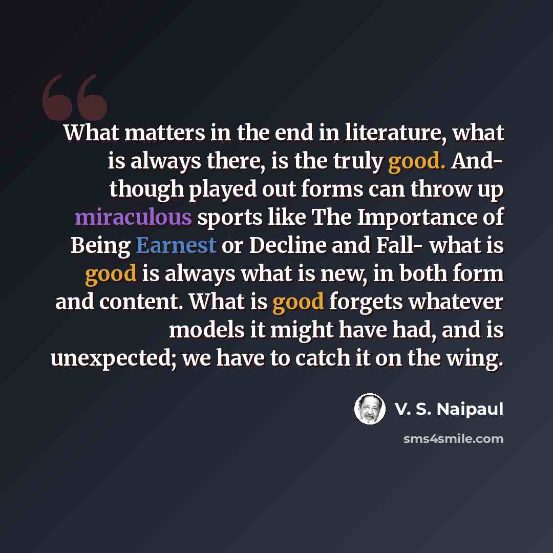 “What matters in the end in literature, what is always there, is the truly good. And- though played out forms can throw up miraculous sports like The Importance of Being Earnest or Decline and Fall- what is good is always what is new, in both form and content. What is good forgets whatever models…” quote by V. S. Naipaul