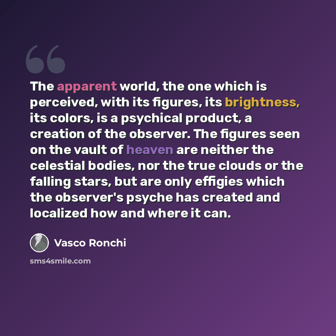 “The apparent world, the one which is perceived, with its figures, its brightness, its colors, is a psychical product, a creation of the observer. The figures seen on the vault of heaven are neither the celestial bodies, nor the true clouds or the falling stars, but are only effigies which the…” quote by Vasco Ronchi